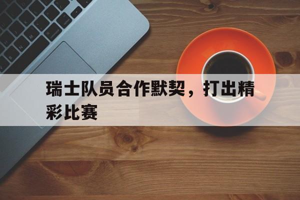 半岛体育-瑞士队员合作默契,打出精彩比赛视频